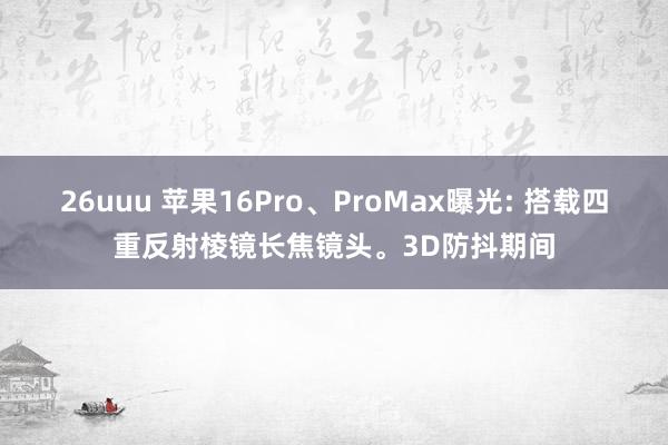 26uuu 苹果16Pro、ProMax曝光: 搭载四重反射棱镜长焦镜头。3D防抖期间