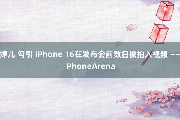 婷儿 勾引 iPhone 16在发布会前数日被拍入视频 —— PhoneArena