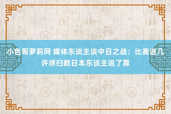 小色哥萝莉网 媒体东谈主谈中日之战：比赛进几许球扫数日本东谈主说了算