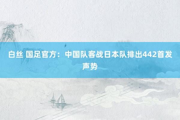 白丝 国足官方：中国队客战日本队排出442首发声势