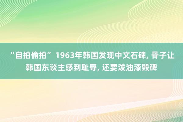 “自拍偷拍” 1963年韩国发现中文石碑， 骨子让韩国东谈主感到耻辱， 还要泼油漆毁碑