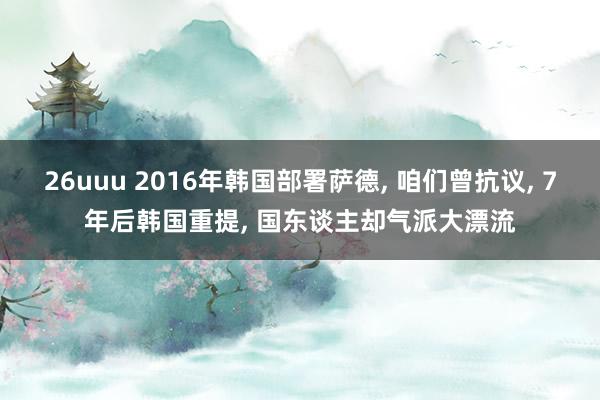 26uuu 2016年韩国部署萨德， 咱们曾抗议， 7年后韩国重提， 国东谈主却气派大漂流