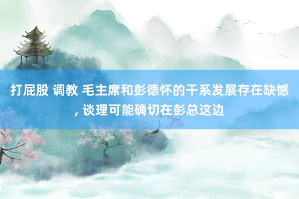 打屁股 调教 毛主席和彭德怀的干系发展存在缺憾， 谈理可能确切在彭总这边