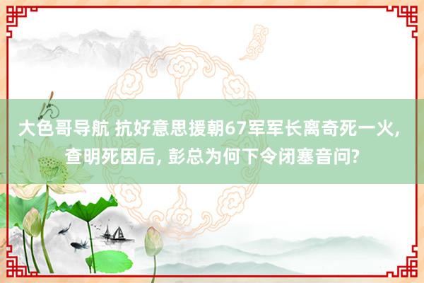 大色哥导航 抗好意思援朝67军军长离奇死一火， 查明死因后， 彭总为何下令闭塞音问?