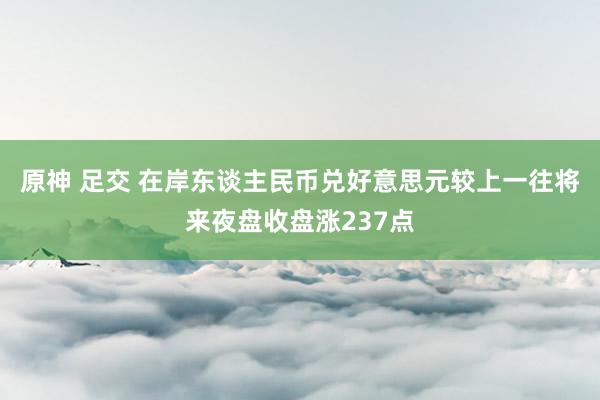 原神 足交 在岸东谈主民币兑好意思元较上一往将来夜盘收盘涨237点