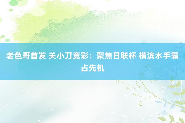 老色哥首发 关小刀竞彩：聚焦日联杯 横滨水手霸占先机