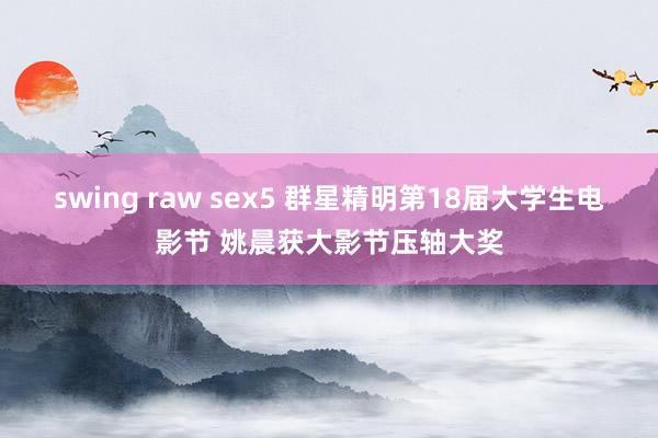 swing raw sex5 群星精明第18届大学生电影节 姚晨获大影节压轴大奖