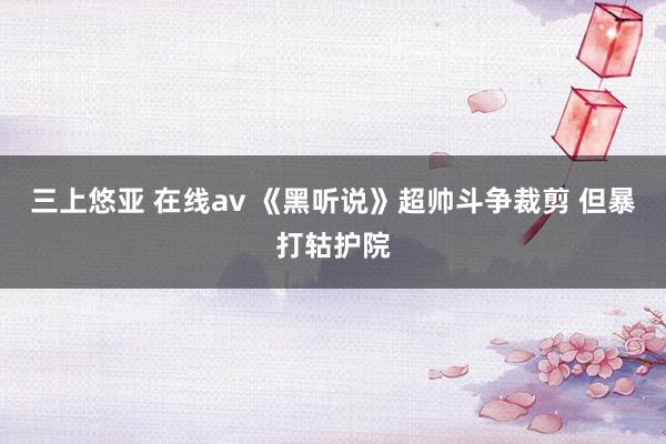 三上悠亚 在线av 《黑听说》超帅斗争裁剪 但暴打轱护院