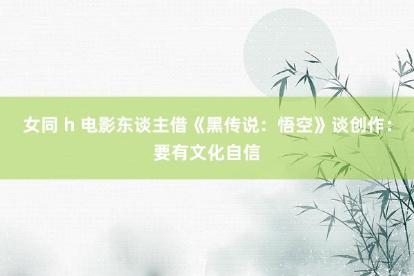 女同 h 电影东谈主借《黑传说：悟空》谈创作：要有文化自信