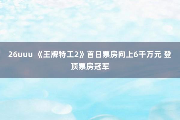 26uuu 《王牌特工2》首日票房向上6千万元 登顶票房冠军