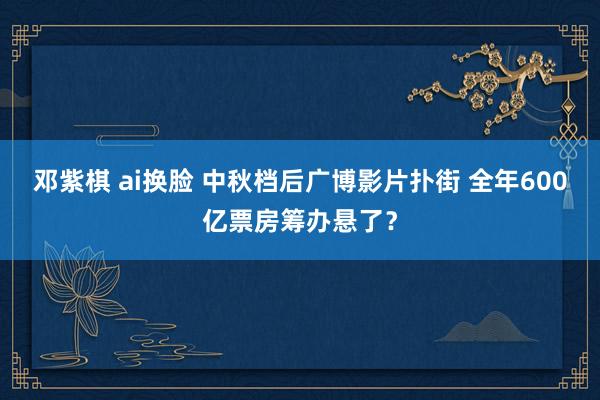 邓紫棋 ai换脸 中秋档后广博影片扑街 全年600亿票房筹办悬了？