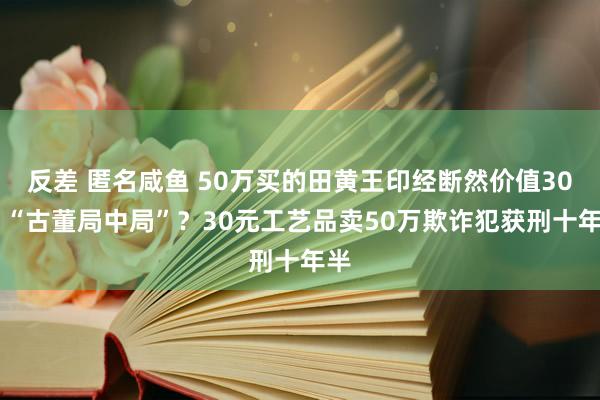 反差 匿名咸鱼 50万买的田黄王印经断然价值30元 “古董局中局”？30元工艺品卖50万欺诈犯获刑十年半