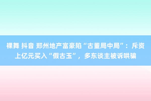 裸舞 抖音 郑州地产富豪陷“古董局中局”：斥资上亿元买入“假古玉”，多东谈主被诉哄骗