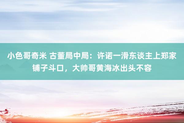 小色哥奇米 古董局中局：许诺一滑东谈主上郑家铺子斗口，大帅哥黄海冰出头不容