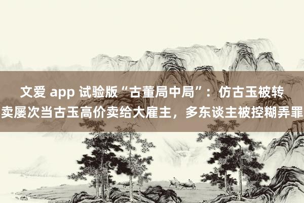 文爱 app 试验版“古董局中局”：仿古玉被转卖屡次当古玉高价卖给大雇主，多东谈主被控糊弄罪