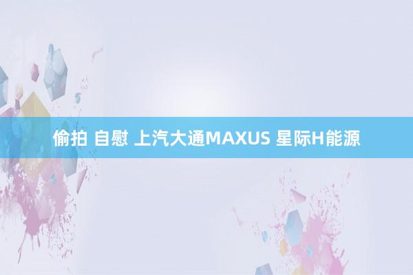 偷拍 自慰 上汽大通MAXUS 星际H能源