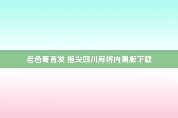 老色哥首发 指尖四川麻将内测版下载