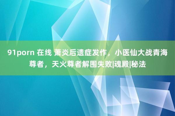 91porn 在线 萧炎后遗症发作，小医仙大战青海尊者，天火尊者解围失败|魂殿|秘法