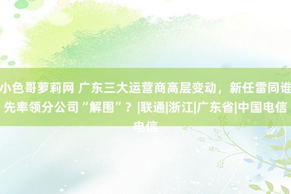 小色哥萝莉网 广东三大运营商高层变动，新任雷同谁先率领分公司“解围”？|联通|浙江|广东省|中国电信