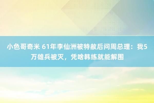 小色哥奇米 61年李仙洲被特赦后问周总理：我5万雄兵被灭，凭啥韩练就能解围