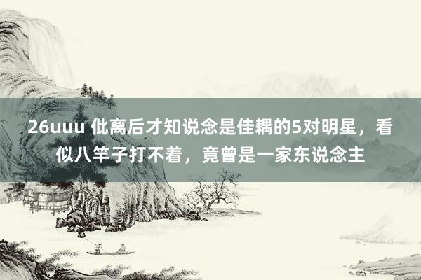 26uuu 仳离后才知说念是佳耦的5对明星，看似八竿子打不着，竟曾是一家东说念主