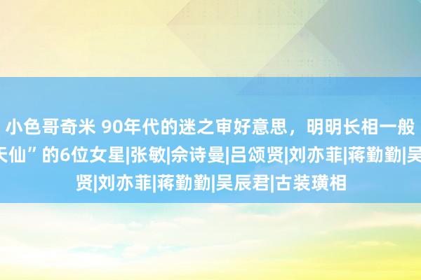 小色哥奇米 90年代的迷之审好意思，明明长相一般，却被夸成“天仙”的6位女星|张敏|佘诗曼|吕颂贤|刘亦菲|蒋勤勤|吴辰君|古装璜相