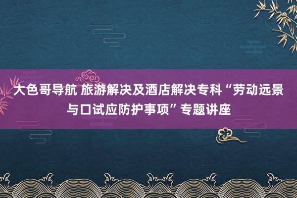 大色哥导航 旅游解决及酒店解决专科“劳动远景与口试应防护事项”专题讲座