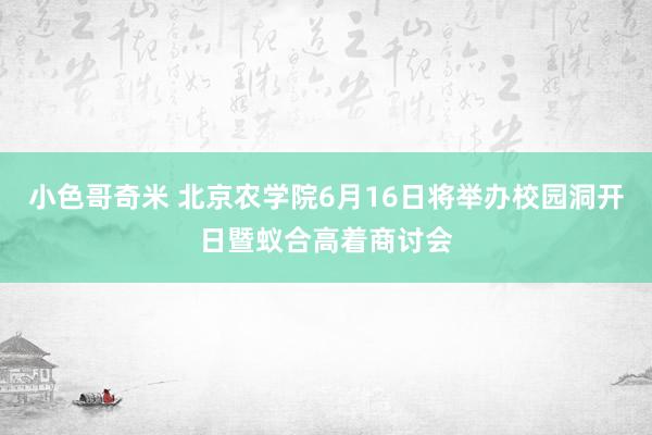 小色哥奇米 北京农学院6月16日将举办校园洞开日暨蚁合高着商讨会