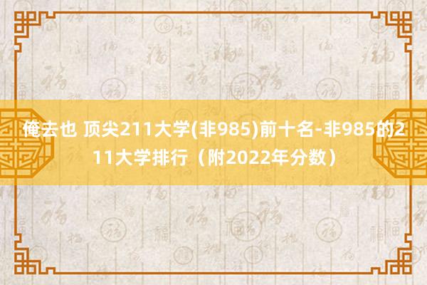 俺去也 顶尖211大学(非985)前十名-非985的211大学排行（附2022年分数）