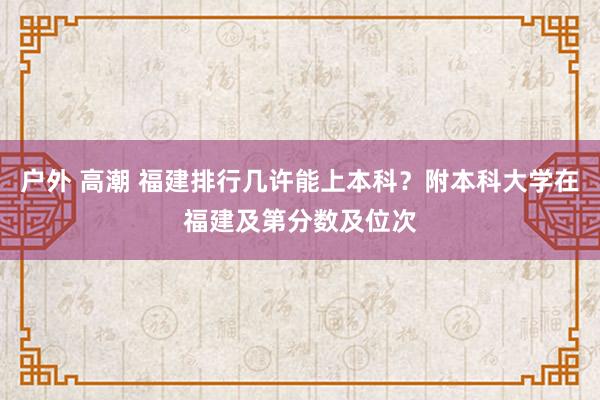 户外 高潮 福建排行几许能上本科？附本科大学在福建及第分数及位次