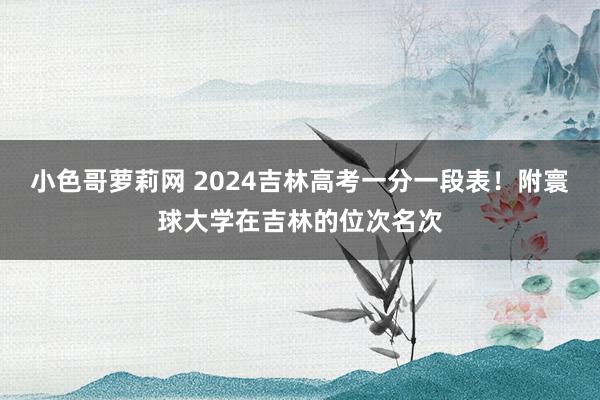 小色哥萝莉网 2024吉林高考一分一段表！附寰球大学在吉林的位次名次