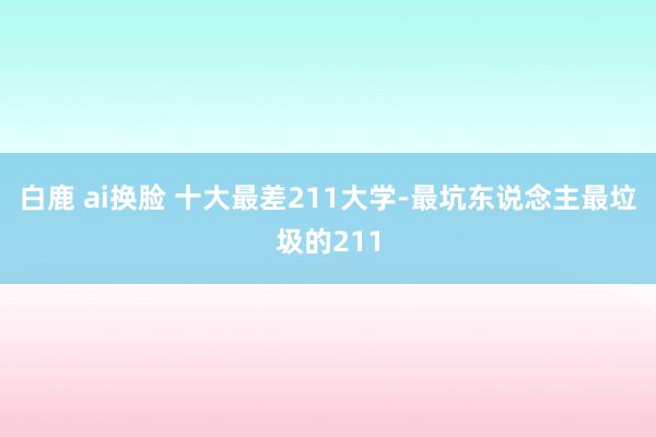 白鹿 ai换脸 十大最差211大学-最坑东说念主最垃圾的211