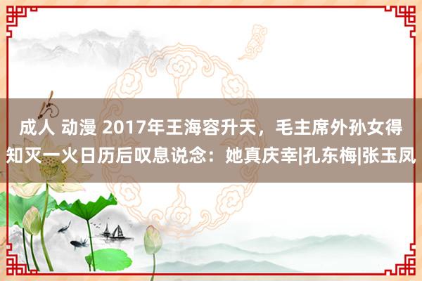 成人 动漫 2017年王海容升天，毛主席外孙女得知灭一火日历后叹息说念：她真庆幸|孔东梅|张玉凤