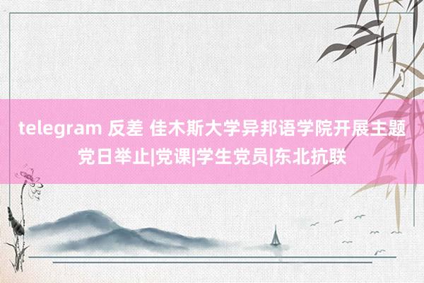 telegram 反差 佳木斯大学异邦语学院开展主题党日举止|党课|学生党员|东北抗联