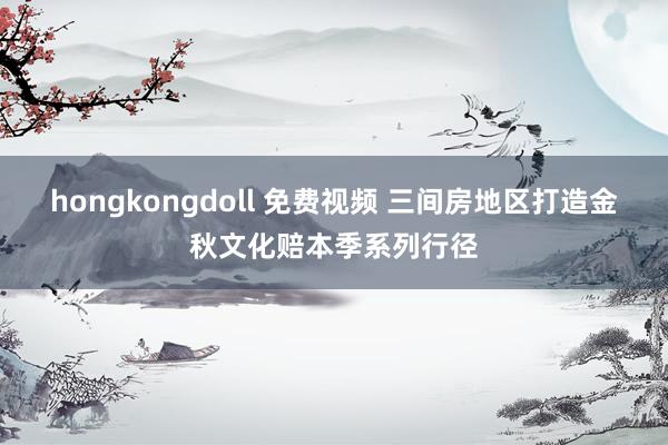 hongkongdoll 免费视频 三间房地区打造金秋文化赔本季系列行径