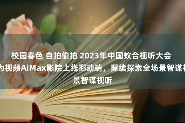 校园春色 自拍偷拍 2023年中国蚁合视听大会 |华为视频AiMax影院上线挪动端，握续探索全场景智谋视听