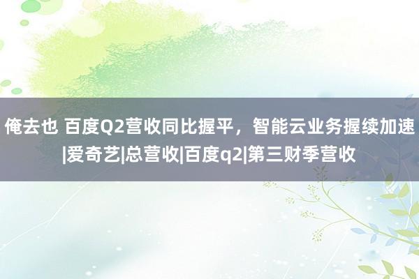 俺去也 百度Q2营收同比握平，智能云业务握续加速|爱奇艺|总营收|百度q2|第三财季营收