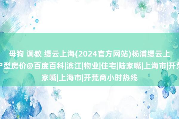 母狗 调教 缦云上海(2024官方网站)杨浦缦云上海最新楼盘户型房价@百度百科|滨江|物业|住宅|陆家嘴|上海市|开荒商小时热线