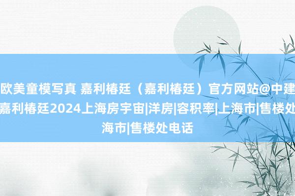 欧美童模写真 嘉利椿廷（嘉利椿廷）官方网站@中建大椿嘉利椿廷2024上海房宇宙|洋房|容积率|上海市|售楼处电话