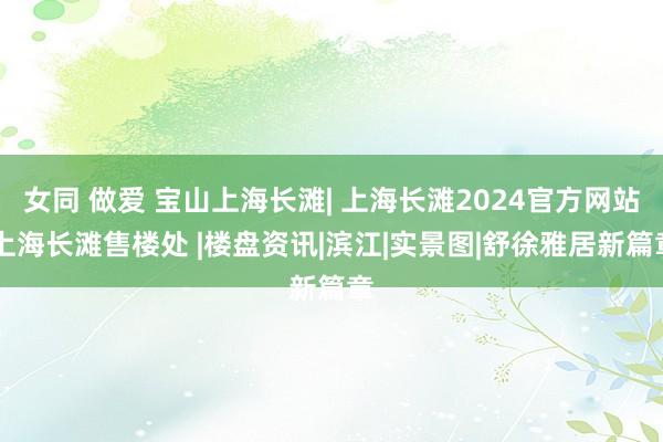 女同 做爱 宝山上海长滩| 上海长滩2024官方网站|上海长滩售楼处 |楼盘资讯|滨江|实景图|舒徐雅居新篇章