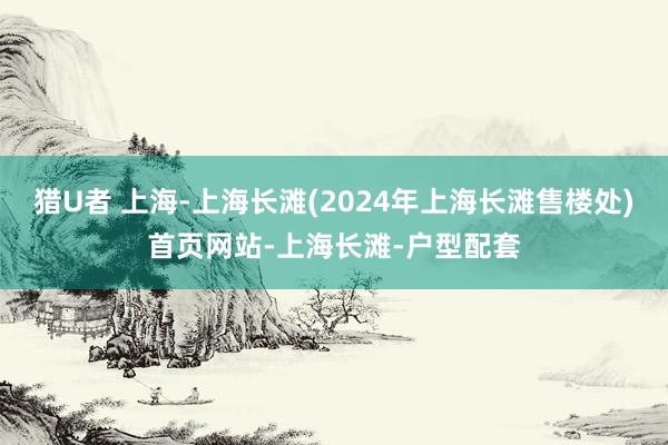 猎U者 上海-上海长滩(2024年上海长滩售楼处)首页网站-上海长滩-户型配套