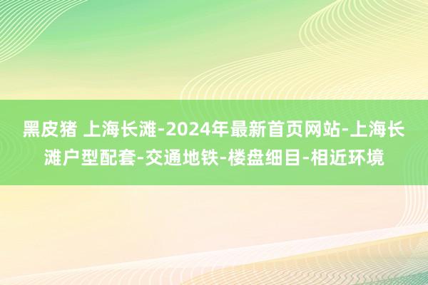 黑皮猪 上海长滩-2024年最新首页网站-上海长滩户型配套-交通地铁-楼盘细目-相近环境