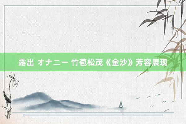 露出 オナニー 竹苞松茂《金沙》芳容展现