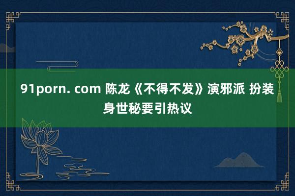 91porn. com 陈龙《不得不发》演邪派 扮装身世秘要引热议