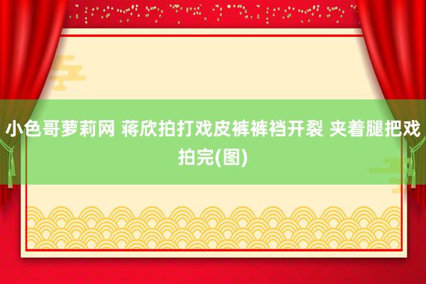 小色哥萝莉网 蒋欣拍打戏皮裤裤裆开裂 夹着腿把戏拍完(图)