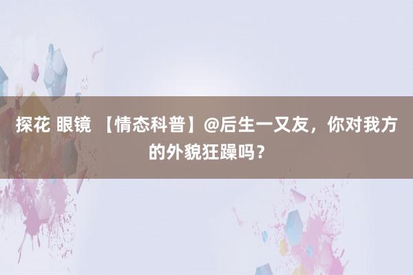 探花 眼镜 【情态科普】@后生一又友，你对我方的外貌狂躁吗？