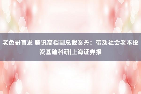 老色哥首发 腾讯高档副总裁奚丹：带动社会老本投资基础科研|上海证券报