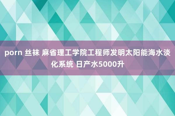 porn 丝袜 麻省理工学院工程师发明太阳能海水淡化系统 日产水5000升