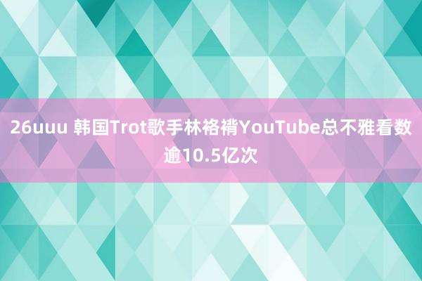 26uuu 韩国Trot歌手林袼褙YouTube总不雅看数逾10.5亿次