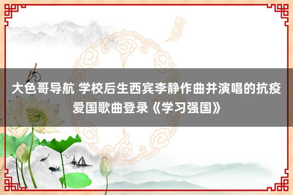 大色哥导航 学校后生西宾李静作曲并演唱的抗疫爱国歌曲登录《学习强国》